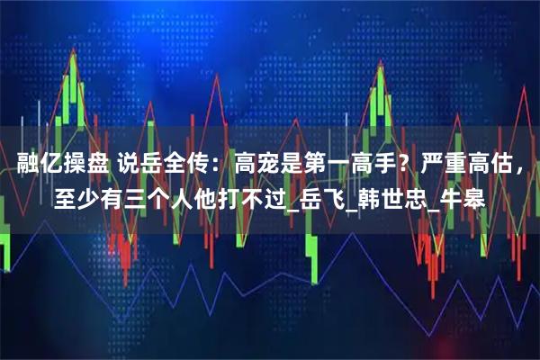 融亿操盘 说岳全传：高宠是第一高手？严重高估，至少有三个人他打不过_岳飞_韩世忠_牛皋