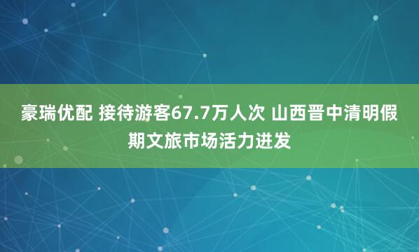 豪瑞优配 接待游客67.7万人次 山西晋中清明假期文旅市场活力迸发