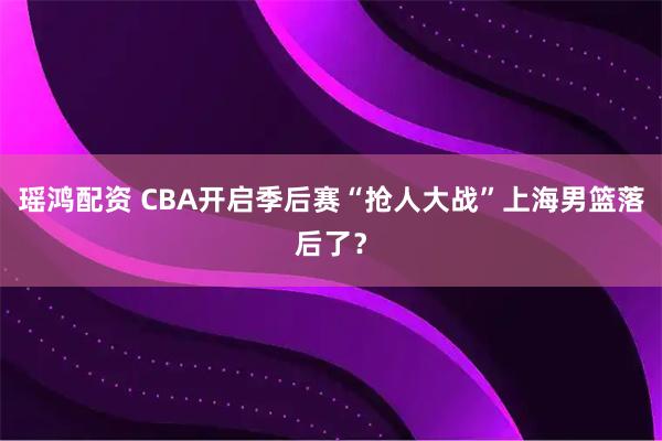 瑶鸿配资 CBA开启季后赛“抢人大战”上海男篮落后了？
