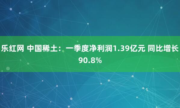 乐红网 中国稀土：一季度净利润1.39亿元 同比增长90.8%