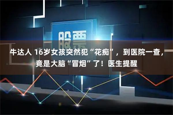 牛达人 16岁女孩突然犯“花痴”，到医院一查，竟是大脑“冒烟”了！医生提醒