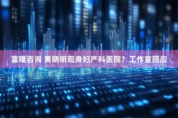 富隆咨询 黄晓明现身妇产科医院？工作室回应