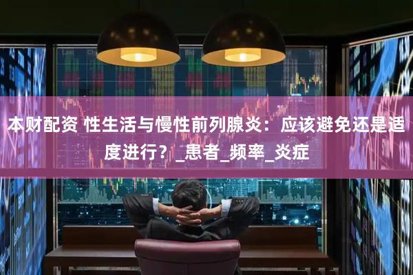 本财配资 性生活与慢性前列腺炎：应该避免还是适度进行？_患者_频率_炎症