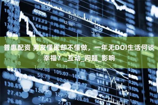 普惠配资 男友懂医却不懂做，一年无DOI生活何谈幸福？_互动_问题_影响