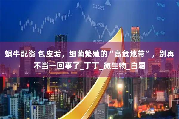蜗牛配资 包皮垢，细菌繁殖的“高危地带”，别再不当一回事了_丁丁_微生物_白霜