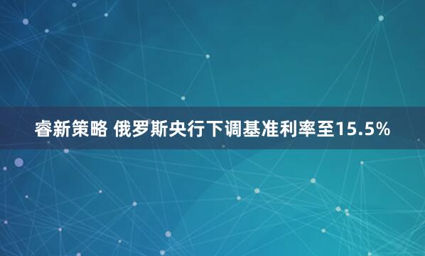 睿新策略 俄罗斯央行下调基准利率至15.5%