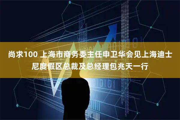 尚求100 上海市商务委主任申卫华会见上海迪士尼度假区总裁及总经理包兆天一行