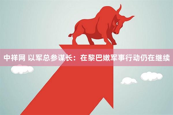 中祥网 以军总参谋长：在黎巴嫩军事行动仍在继续