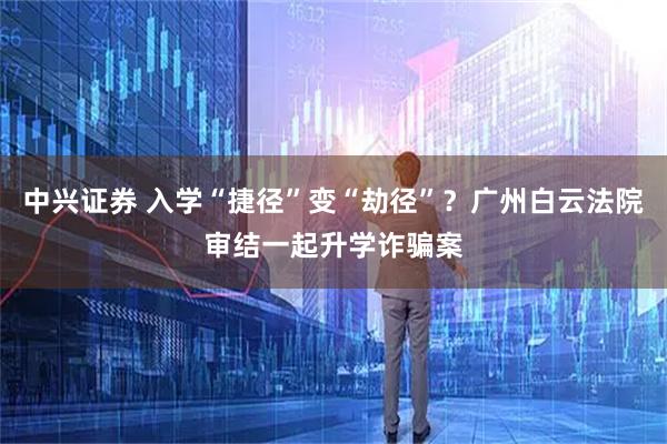 中兴证券 入学“捷径”变“劫径”？广州白云法院审结一起升学诈骗案