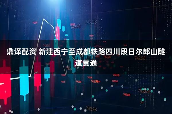 鼎泽配资 新建西宁至成都铁路四川段日尔郎山隧道贯通