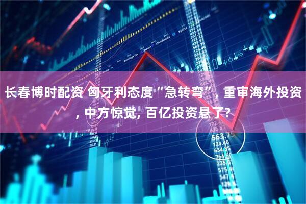 长春博时配资 匈牙利态度“急转弯”, 重审海外投资, 中方惊觉, 百亿投资悬了?