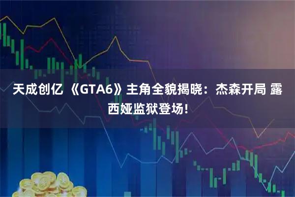 天成创亿 《GTA6》主角全貌揭晓：杰森开局 露西娅监狱登场!