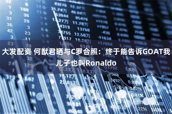 大发配资 何猷君晒与C罗合照：终于能告诉GOAT我儿子也叫Ronaldo