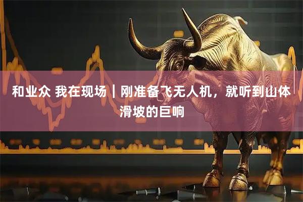 和业众 我在现场︱刚准备飞无人机，就听到山体滑坡的巨响